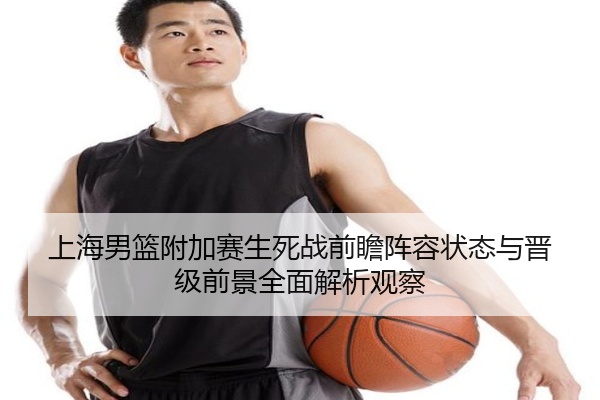 上海男篮附加赛生死战前瞻阵容状态与晋级前景全面解析观察