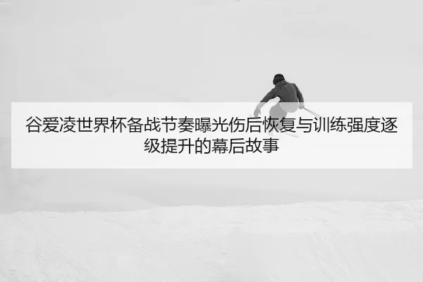 谷爱凌世界杯备战节奏曝光伤后恢复与训练强度逐级提升的幕后故事