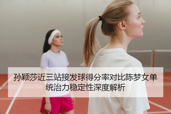 孙颖莎近三站接发球得分率对比陈梦女单统治力稳定性深度解析