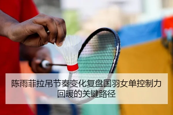 陈雨菲拉吊节奏变化复盘国羽女单控制力回暖的关键路径